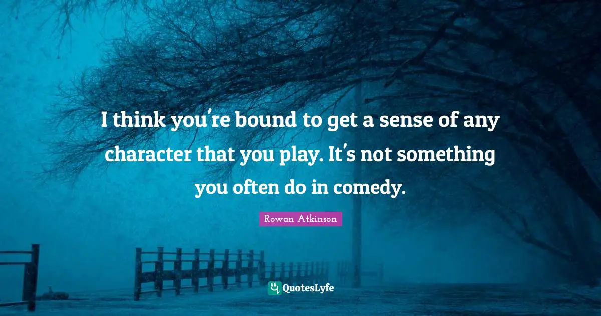Rowan Atkinson Quotes: "I think you're bound to get a sense of any character that you play. It's not something you often do in comedy."
