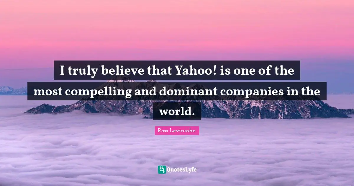 I truly believe that Yahoo! is one of the most compelling and dominant companies in the world.