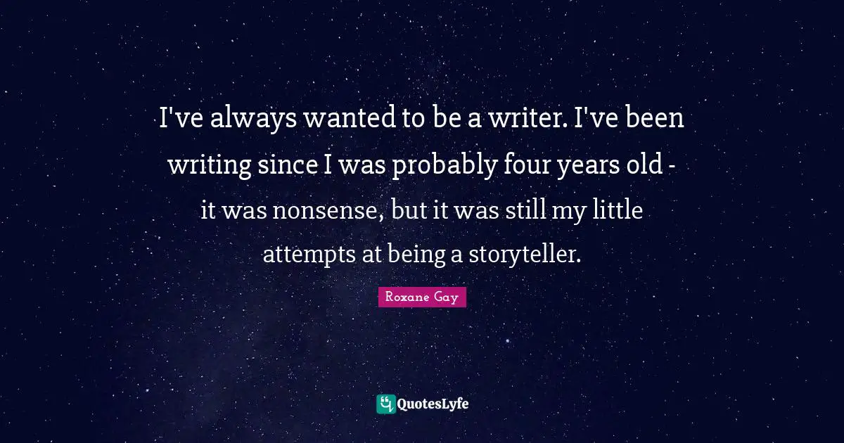 Roxane Gay Quotes: "I've always wanted to be a writer. I've been writing since I was probably four years old - it was nonsense, but it was still my little attempts at being a storyteller."