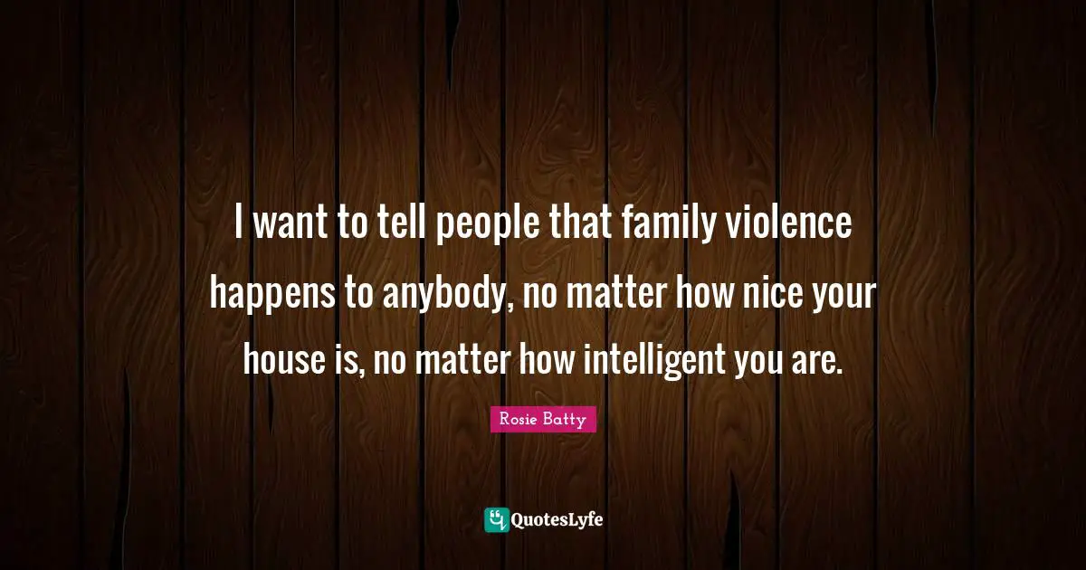 I want to tell people that family violence happens to anybody, no matter how nice your house is, no matter how intelligent you are.