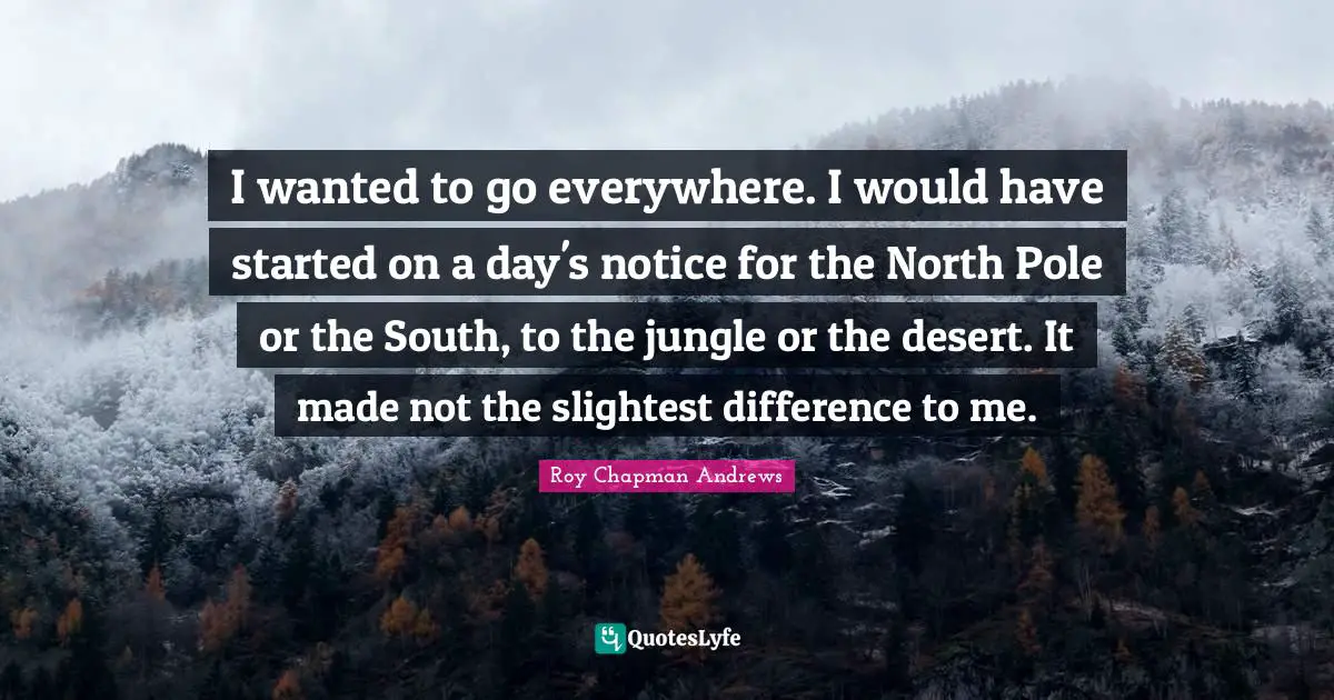 I wanted to go everywhere. I would have started on a day's notice for the North Pole or the South, to the jungle or the desert. It made not the slightest difference to me.