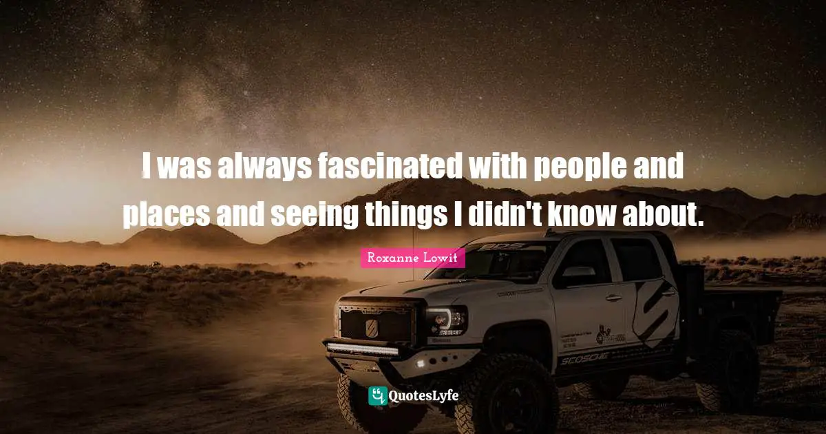 I was always fascinated with people and places and seeing things I didn't know about.