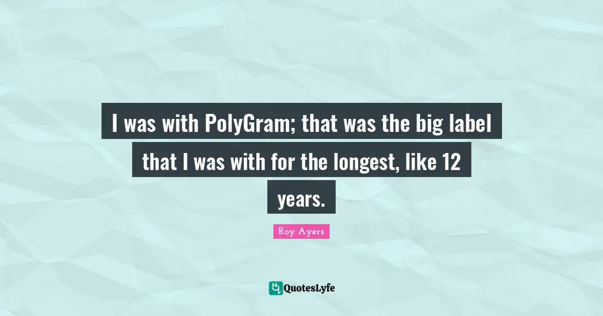 I was with PolyGram; that was the big label that I was with for the longest, like 12 years.