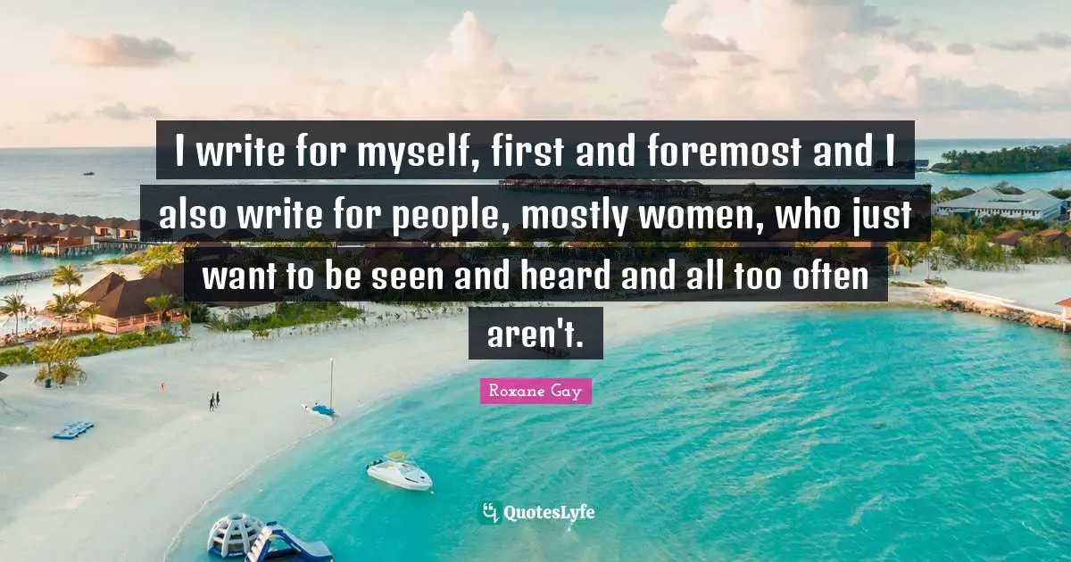 I write for myself, first and foremost and I also write for people, mostly women, who just want to be seen and heard and all too often aren't.