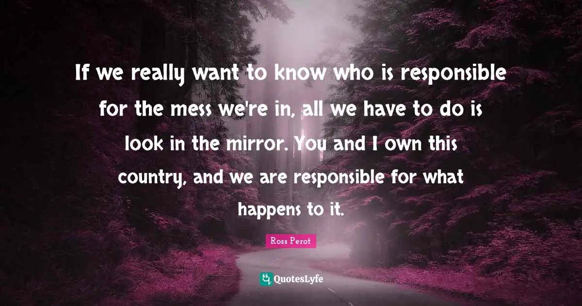 Responsible Quotes: "If we really want to know who is responsible for the mess we're in, all we have to do is look in the mirror. You and I own this country, and we are responsible for what happens to it."