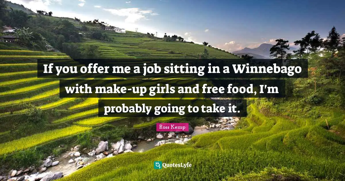 If you offer me a job sitting in a Winnebago with make-up girls and free food, I'm probably going to take it.