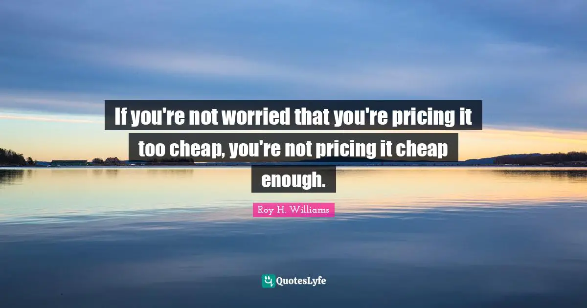 If you're not worried that you're pricing it too cheap, you're not pricing it cheap enough.