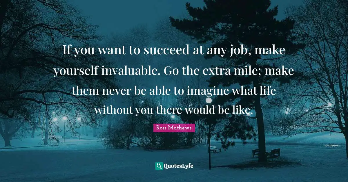 If you want to succeed at any job, make yourself invaluable. Go the extra mile; make them never be able to imagine what life without you there would be like.