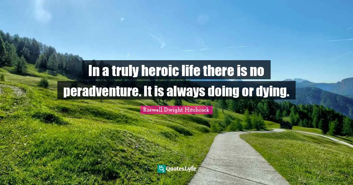 In a truly heroic life there is no peradventure. It is always doing or dying.