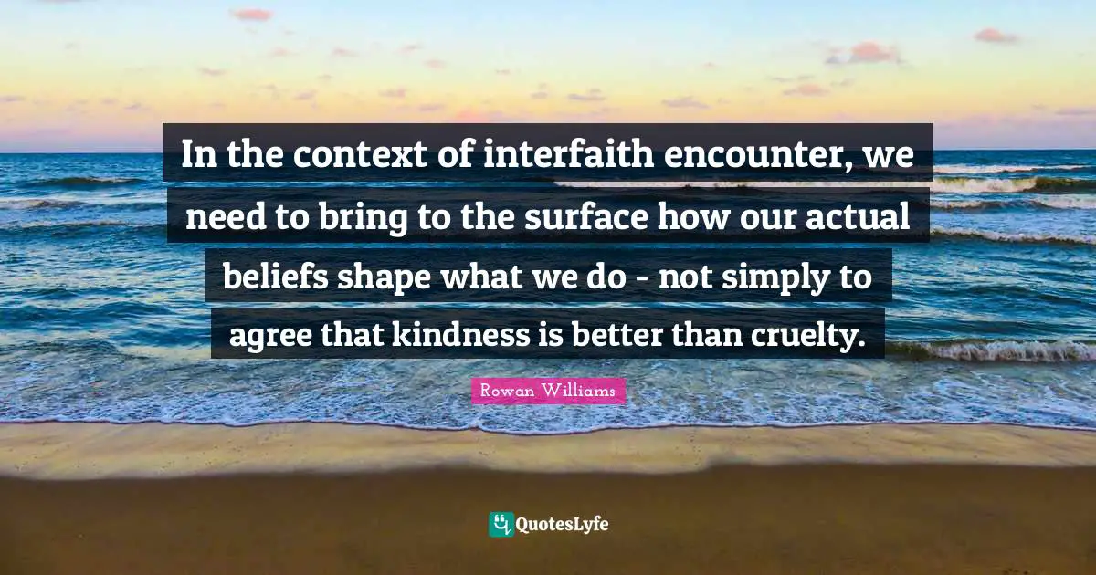 In the context of interfaith encounter, we need to bring to the surface how our actual beliefs shape what we do - not simply to agree that kindness is better than cruelty.