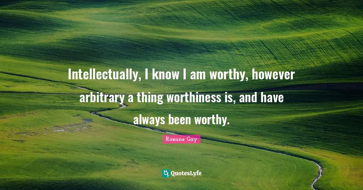 Worthiness Quotes: "Intellectually, I know I am worthy, however arbitrary a thing worthiness is, and have always been worthy."