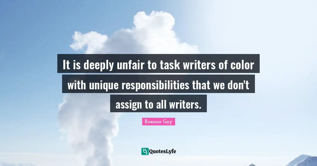 Roxane Gay Quotes: "It is deeply unfair to task writers of color with unique responsibilities that we don't assign to all writers."