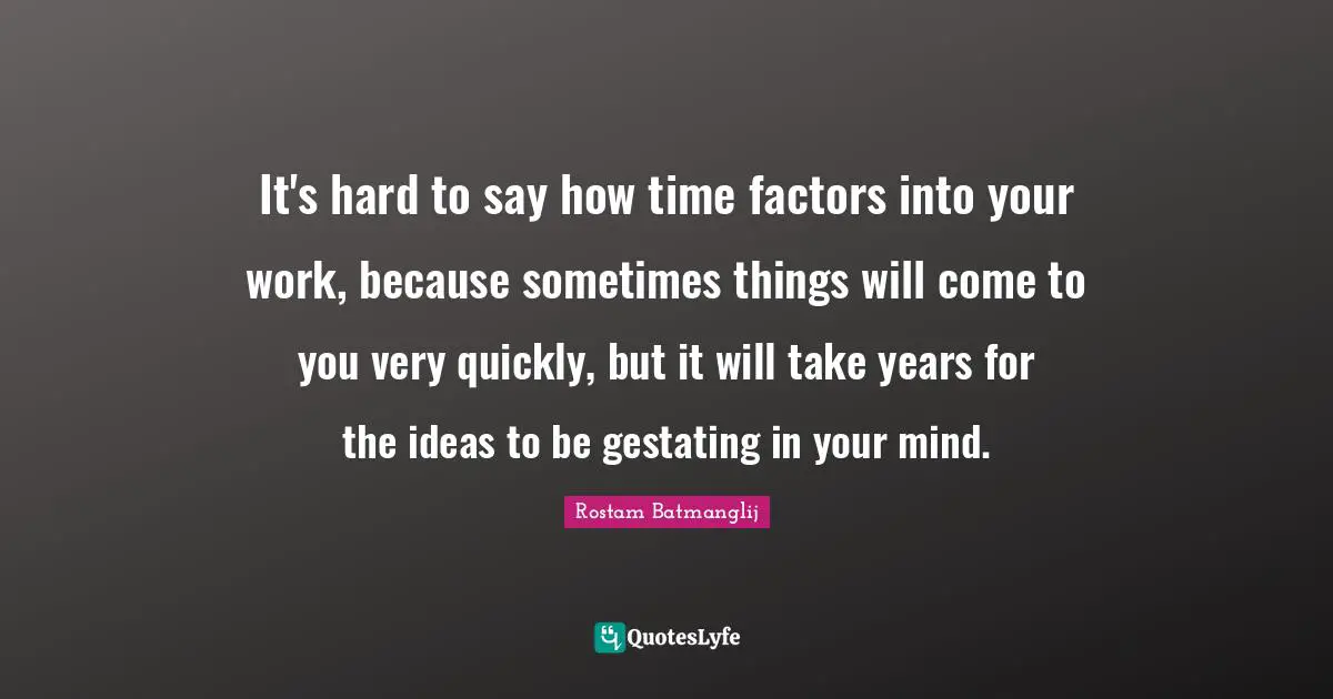 It's hard to say how time factors into your work, because sometimes things will come to you very quickly, but it will take years for the ideas to be gestating in your mind.