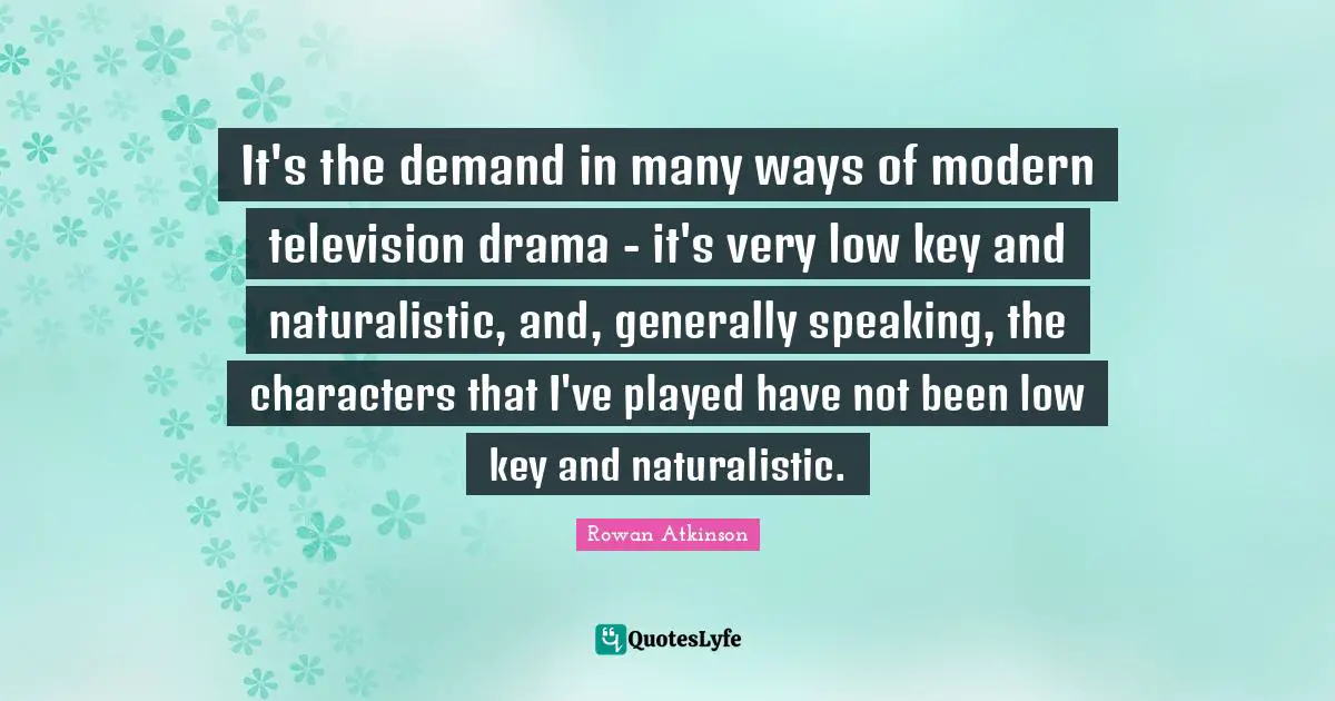 Rowan Atkinson Quotes: "It's the demand in many ways of modern television drama - it's very low key and naturalistic, and, generally speaking, the characters that I've played have not been low key and naturalistic."