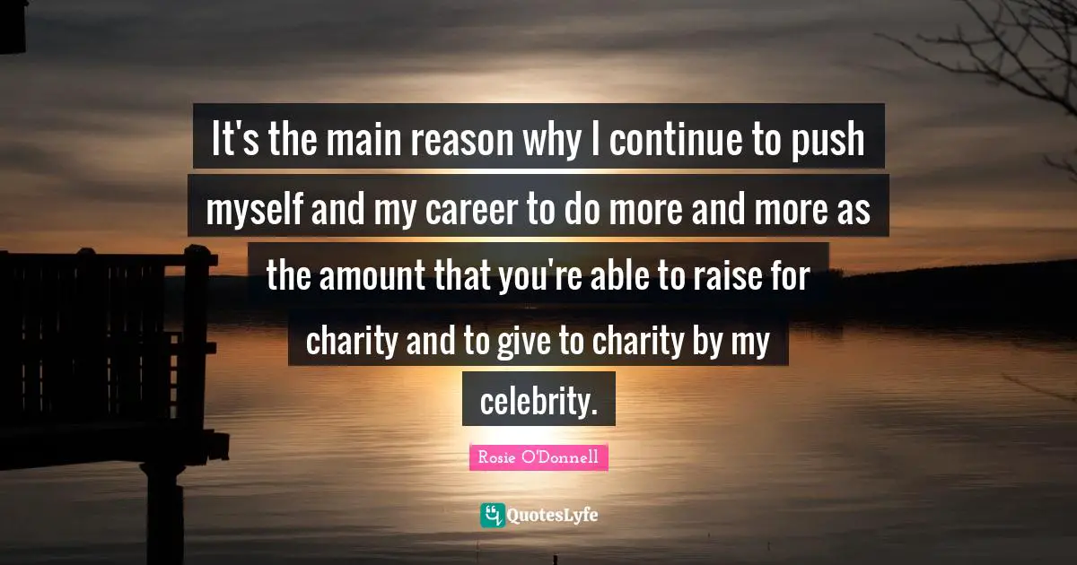 It's the main reason why I continue to push myself and my career to do more and more as the amount that you're able to raise for charity and to give to charity by my celebrity.