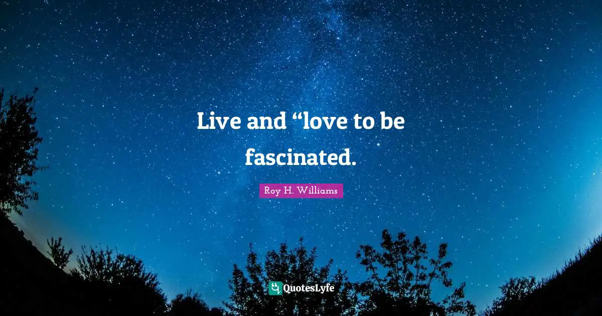 Live and “love to be fascinated.