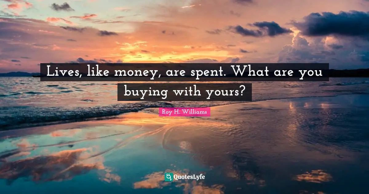 Lives, like money, are spent. What are you buying with yours?