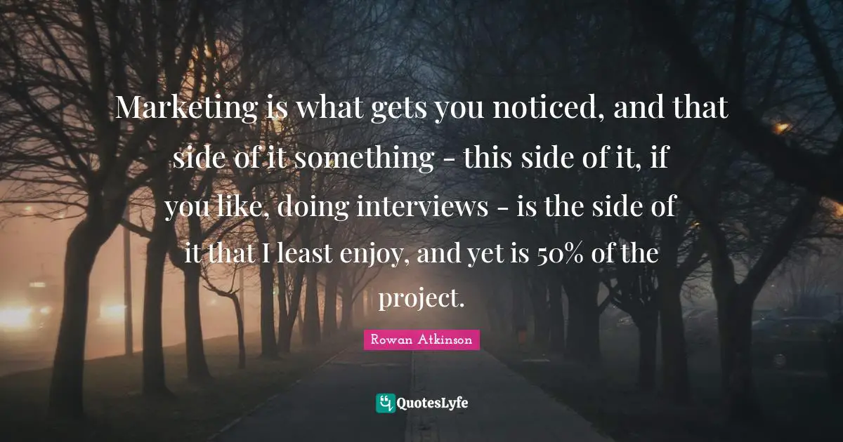 Rowan Atkinson Quotes: "Marketing is what gets you noticed, and that side of it something - this side of it, if you like, doing interviews - is the side of it that I least enjoy, and yet is 50% of the project."