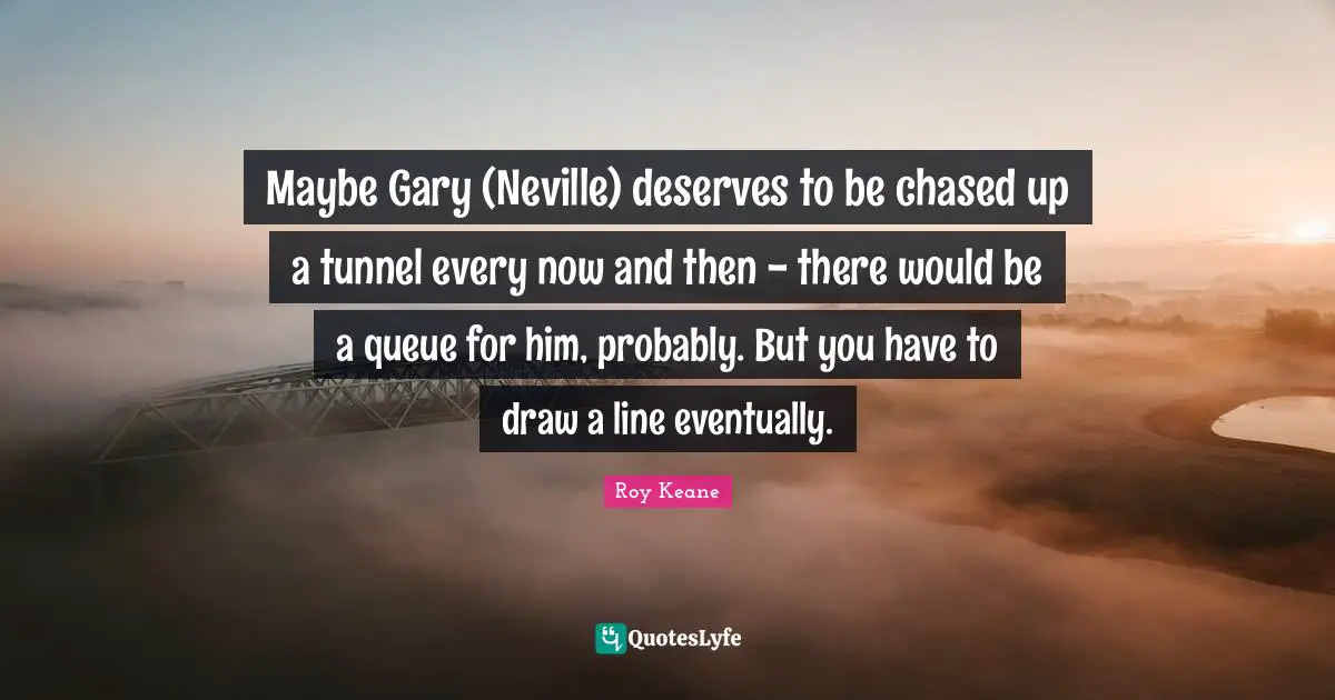 Tunnels Quotes: "Maybe Gary (Neville) deserves to be chased up a tunnel every now and then - there would be a queue for him, probably. But you have to draw a line eventually."