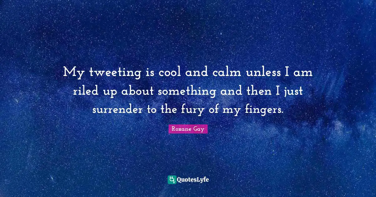 Roxane Gay Quotes: "My tweeting is cool and calm unless I am riled up about something and then I just surrender to the fury of my fingers."