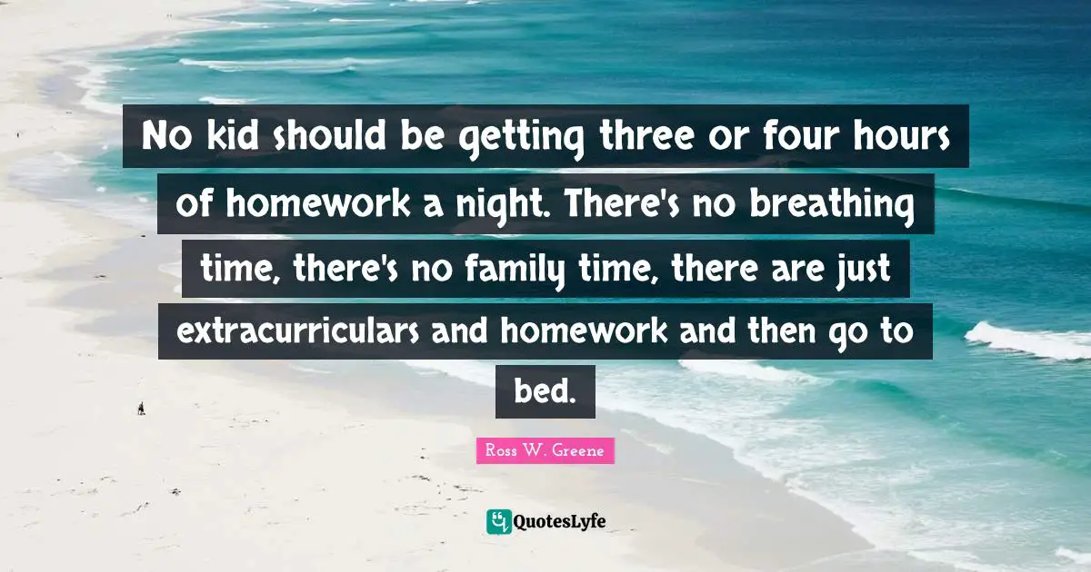 Kids Quotes: "No kid should be getting three or four hours of homework a night. There's no breathing time, there's no family time, there are just extracurriculars and homework and then go to bed."