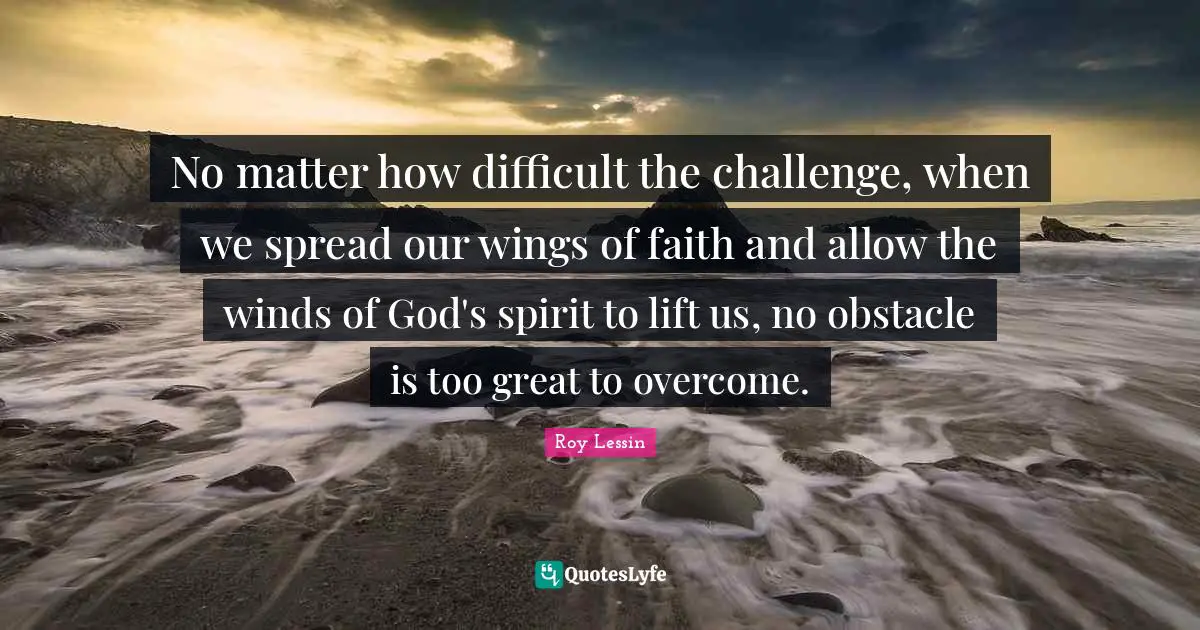 No matter how difficult the challenge, when we spread our wings of faith and allow the winds of God's spirit to lift us, no obstacle is too great to overcome.