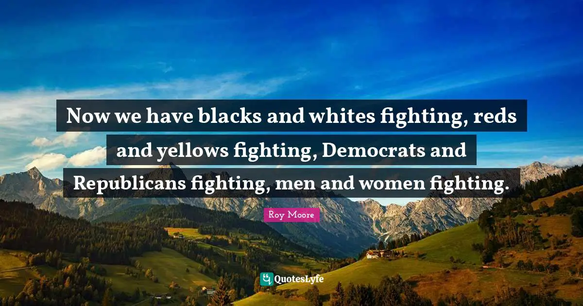 Now we have blacks and whites fighting, reds and yellows fighting, Democrats and Republicans fighting, men and women fighting.