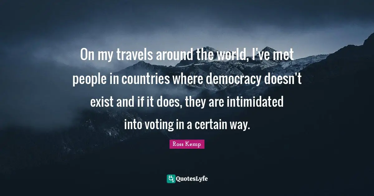 On my travels around the world, I've met people in countries where democracy doesn't exist and if it does, they are intimidated into voting in a certain way.