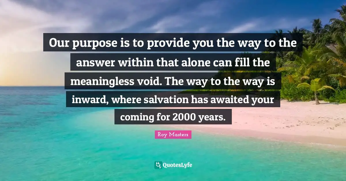 Our purpose is to provide you the way to the answer within that alone can fill the meaningless void. The way to the way is inward, where salvation has awaited your coming for 2000 years.