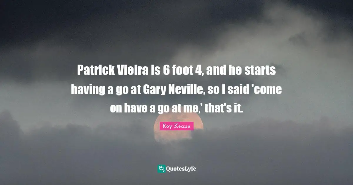 Patrick Vieira is 6 foot 4, and he starts having a go at Gary Neville, so I said 'come on have a go at me,' that's it.