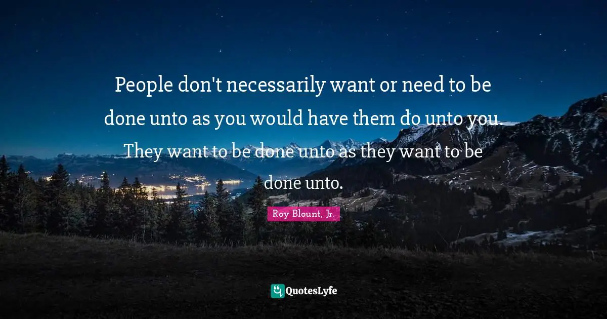 People don't necessarily want or need to be done unto as you would have them do unto you. They want to be done unto as they want to be done unto.