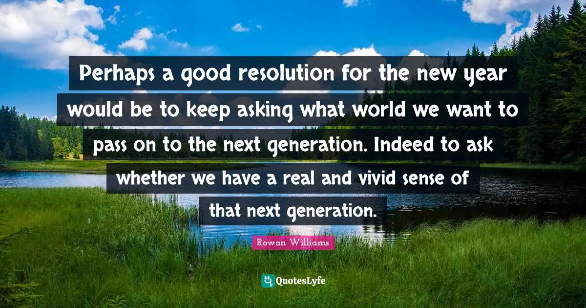 Perhaps a good resolution for the new year would be to keep asking what world we want to pass on to the next generation. Indeed to ask whether we have a real and vivid sense of that next generation.