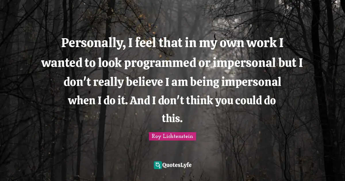 Personally, I feel that in my own work I wanted to look programmed or impersonal but I don't really believe I am being impersonal when I do it. And I don't think you could do this.