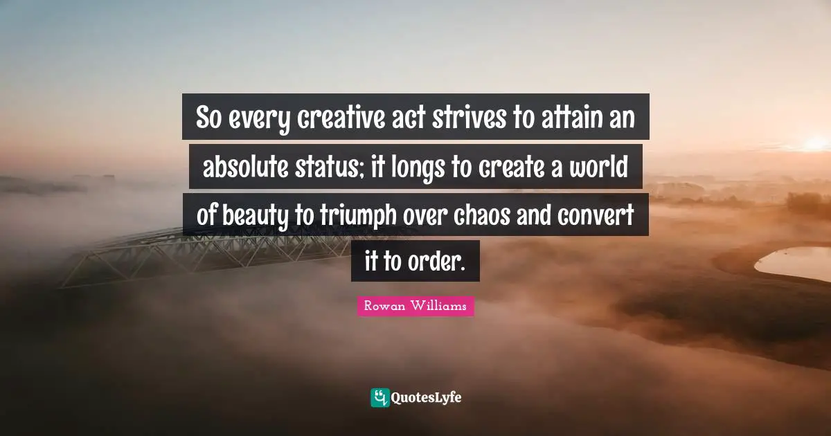 So every creative act strives to attain an absolute status; it longs to create a world of beauty to triumph over chaos and convert it to order.
