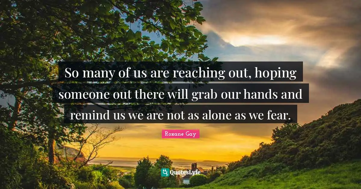 Roxane Gay Quotes: "So many of us are reaching out, hoping someone out there will grab our hands and remind us we are not as alone as we fear."