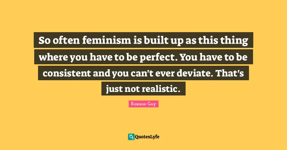 So often feminism is built up as this thing where you have to be perfect. You have to be consistent and you can't ever deviate. That's just not realistic.