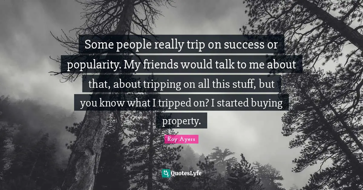 Some people really trip on success or popularity. My friends would talk to me about that, about tripping on all this stuff, but you know what I tripped on? I started buying property.