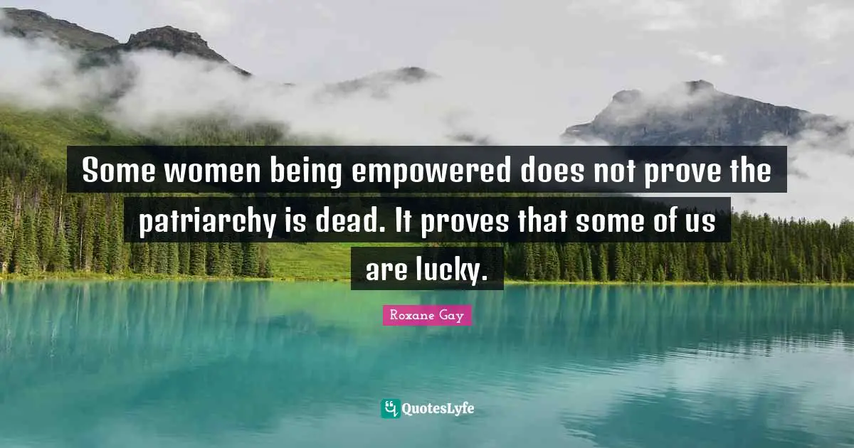 Roxane Gay Quotes: "Some women being empowered does not prove the patriarchy is dead. It proves that some of us are lucky."