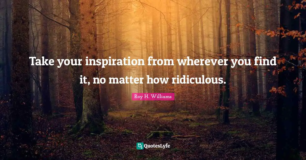 Take your inspiration from wherever you find it, no matter how ridiculous.