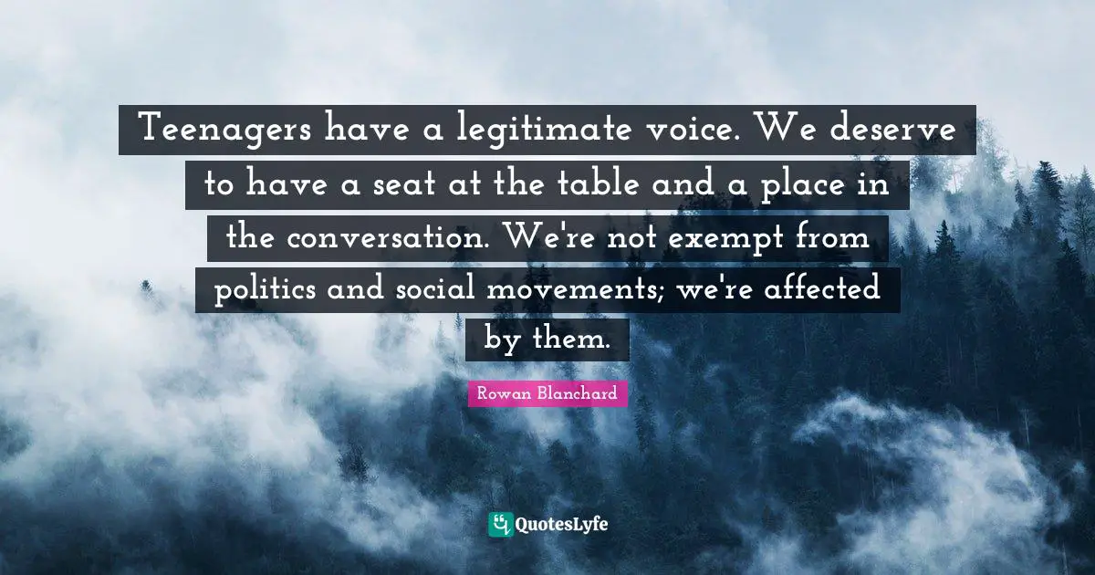 Teenagers have a legitimate voice. We deserve to have a seat at the table and a place in the conversation. We're not exempt from politics and social movements; we're affected by them.
