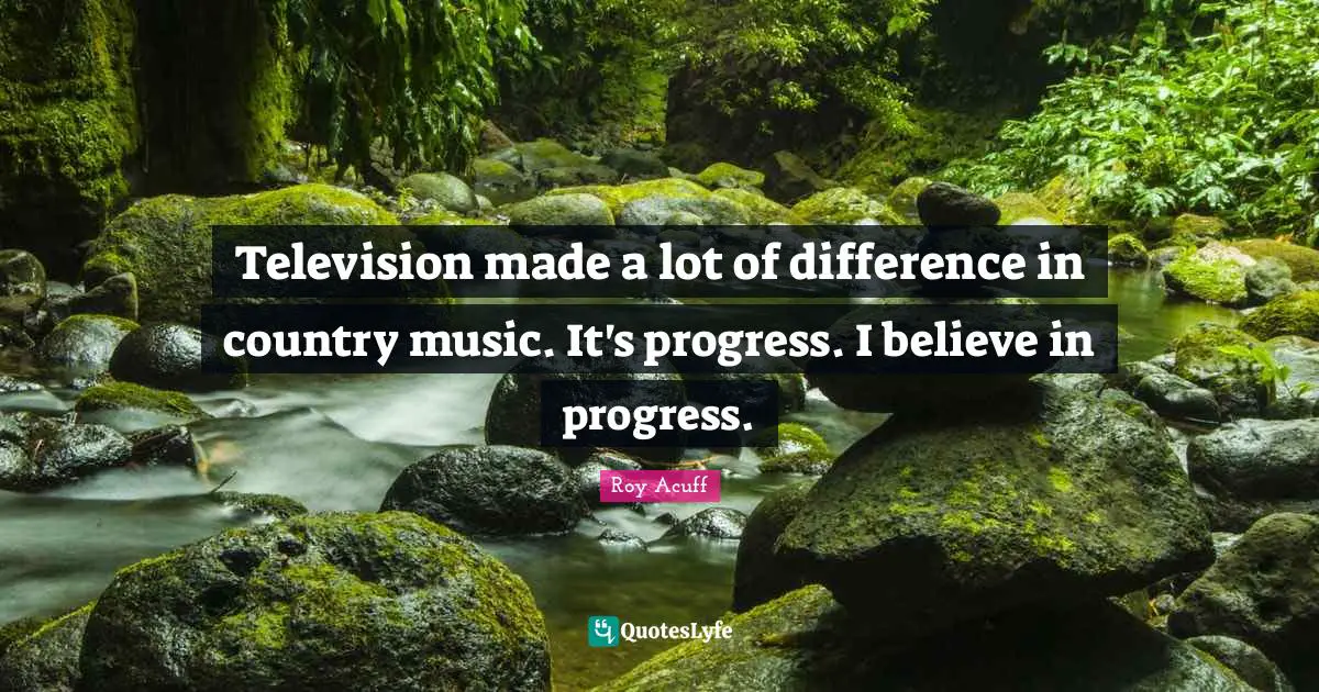 Television made a lot of difference in country music. It's progress. I believe in progress.