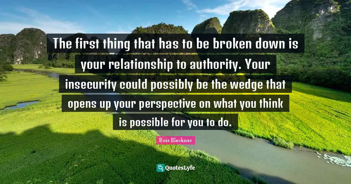 The first thing that has to be broken down is your relationship to authority. Your insecurity could possibly be the wedge that opens up your perspective on what you think is possible for you to do.