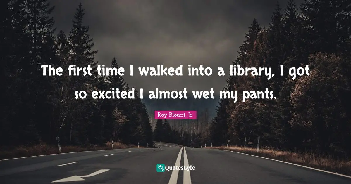 The first time I walked into a library, I got so excited I almost wet my pants.