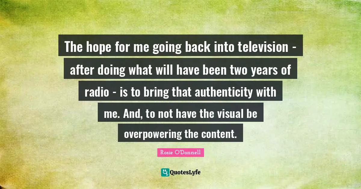 Rosie O'Donnell Quotes: "The hope for me going back into television - after doing what will have been two years of radio - is to bring that authenticity with me. And, to not have the visual be overpowering the content."