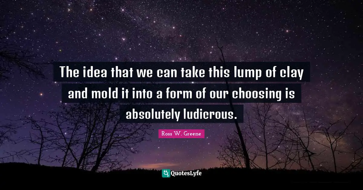 The idea that we can take this lump of clay and mold it into a form of our choosing is absolutely ludicrous.
