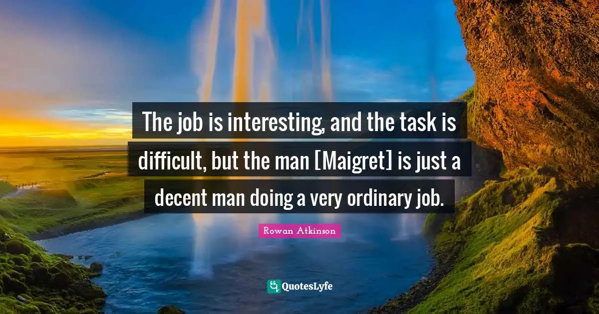 The job is interesting, and the task is difficult, but the man [Maigret] is just a decent man doing a very ordinary job.