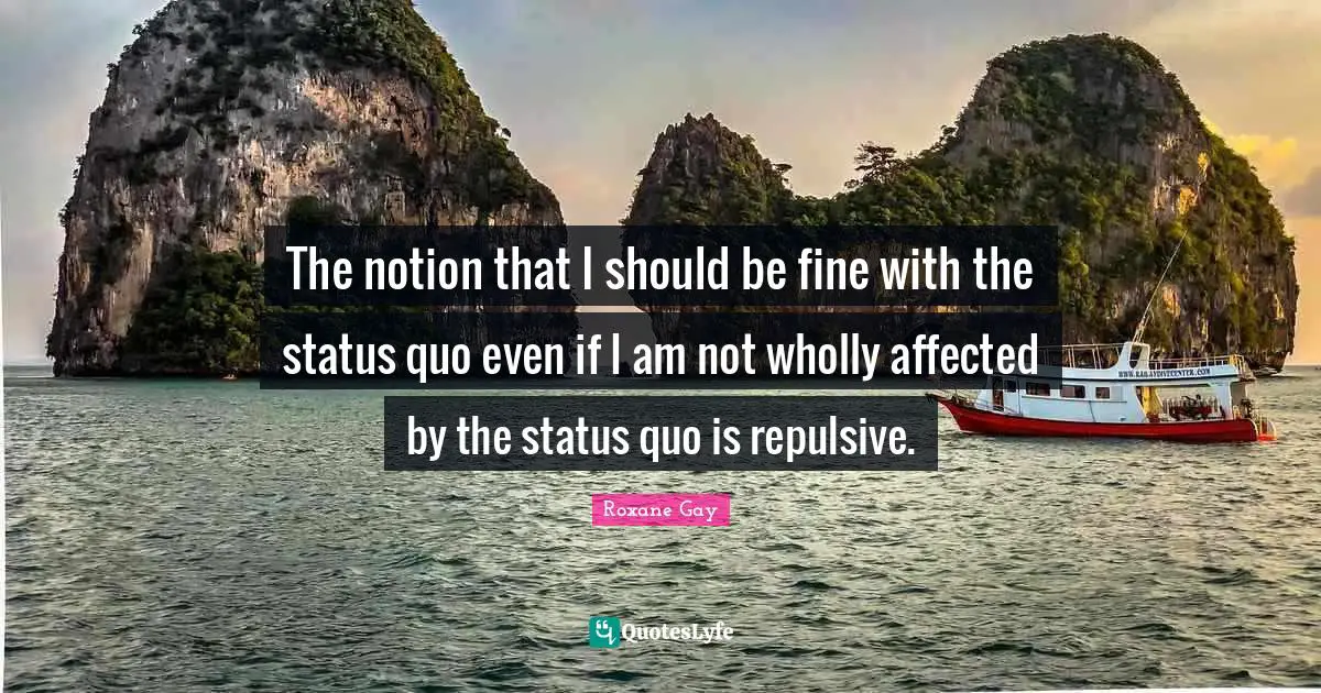 Roxane Gay Quotes: "The notion that I should be fine with the status quo even if I am not wholly affected by the status quo is repulsive."