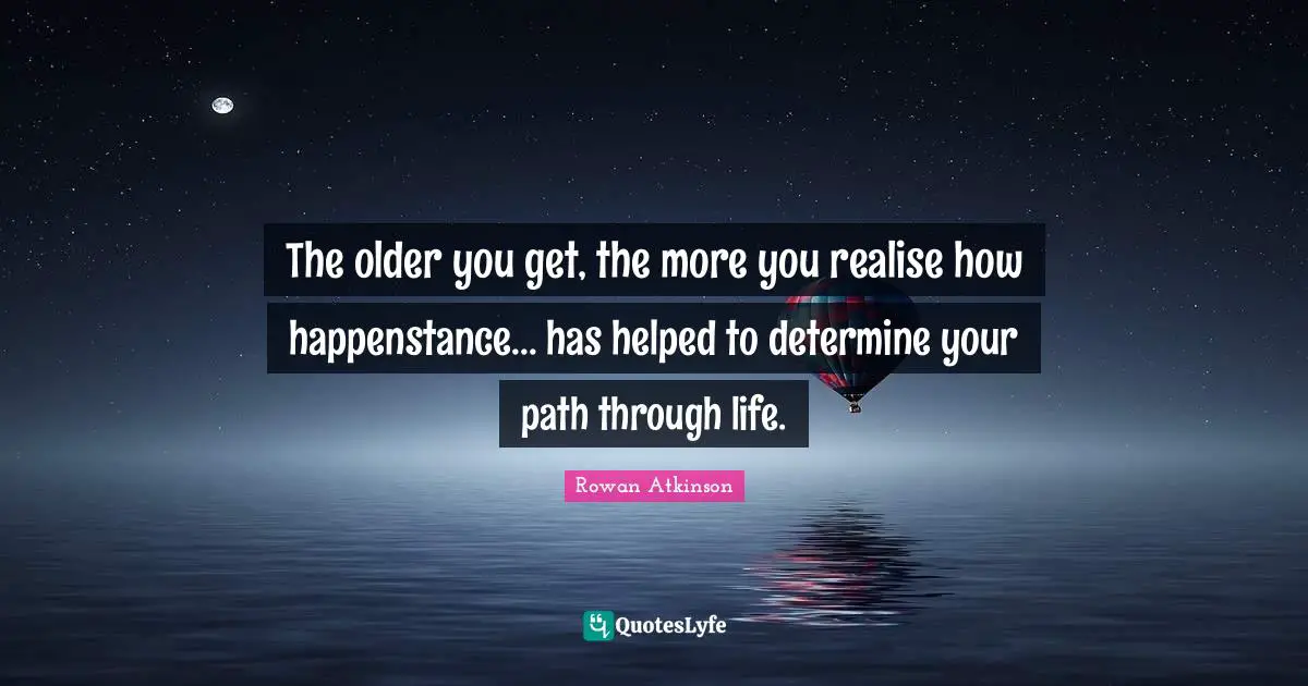 Rowan Atkinson Quotes: "The older you get, the more you realise how happenstance... has helped to determine your path through life."