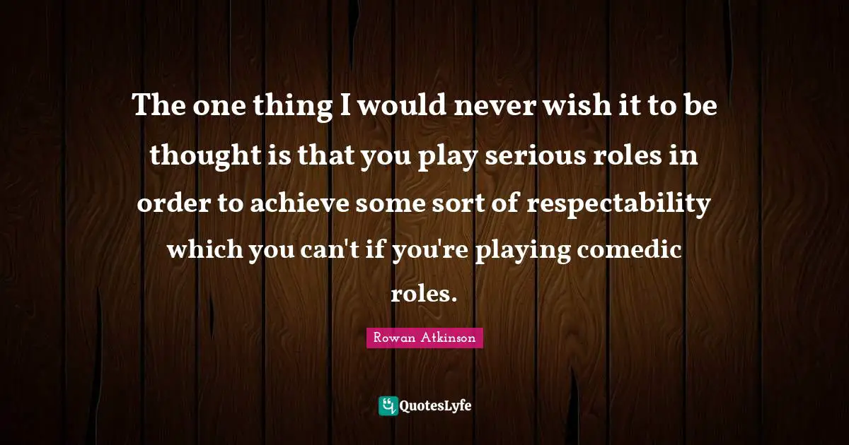 Rowan Atkinson Quotes: "The one thing I would never wish it to be thought is that you play serious roles in order to achieve some sort of respectability which you can't if you're playing comedic roles."