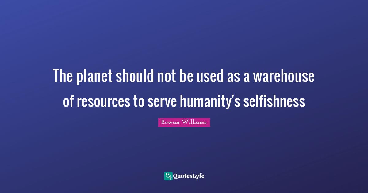 The planet should not be used as a warehouse of resources to serve humanity's selfishness